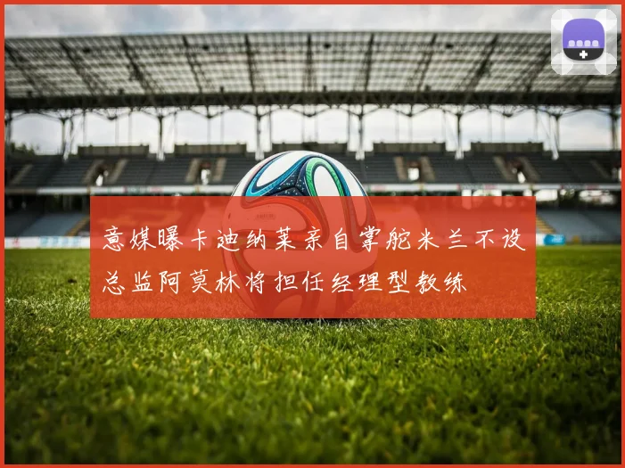 意媒曝卡迪纳莱亲自掌舵米兰不设总监阿莫林将担任经理型教练