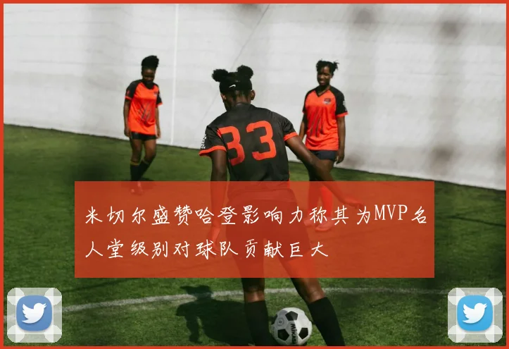 米切尔盛赞哈登影响力称其为MVP名人堂级别对球队贡献巨大