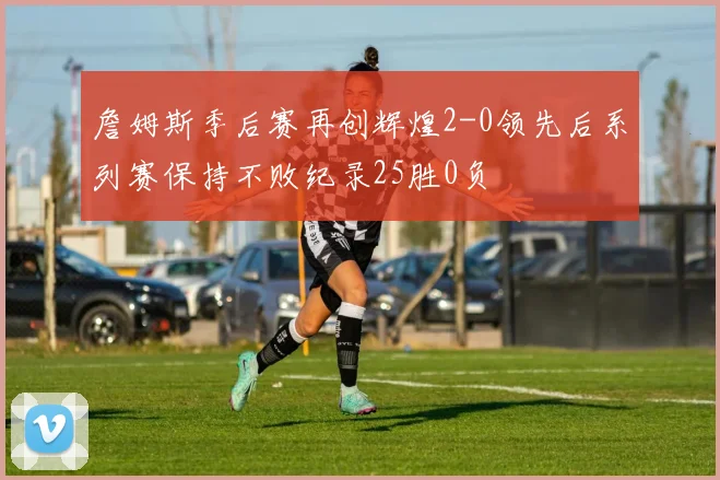 詹姆斯季后赛再创辉煌2-0领先后系列赛保持不败纪录25胜0负