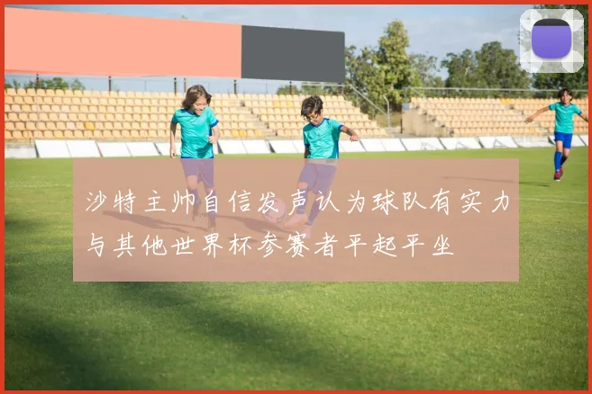 沙特主帅自信发声认为球队有实力与其他世界杯参赛者平起平坐