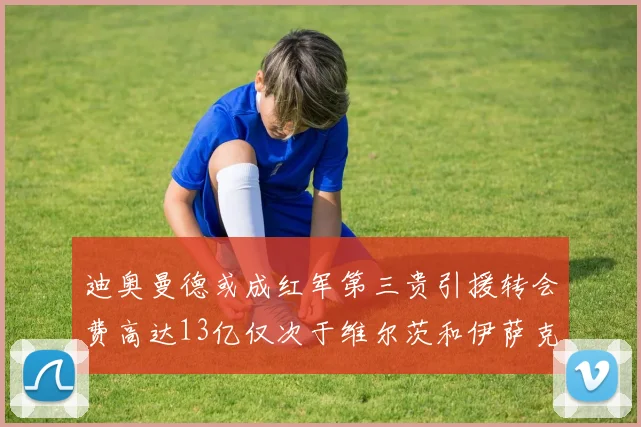 迪奥曼德或成红军第三贵引援转会费高达13亿仅次于维尔茨和伊萨克