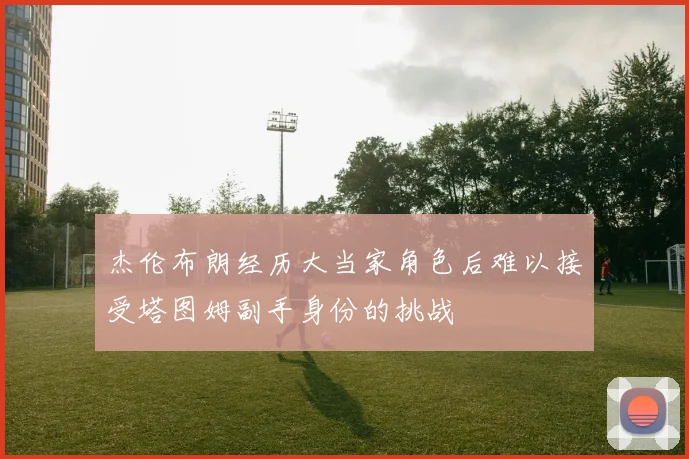 杰伦布朗经历大当家角色后难以接受塔图姆副手身份的挑战