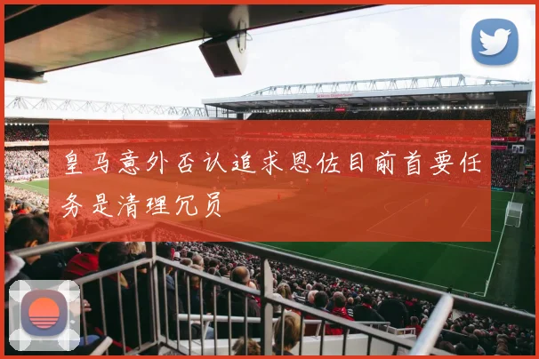 皇马意外否认追求恩佐目前首要任务是清理冗员