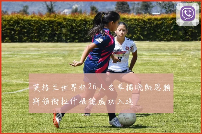 英格兰世界杯26人名单揭晓凯恩赖斯领衔拉什福德成功入选
