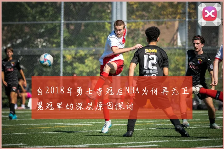 自2018年勇士夺冠后NBA为何再无卫冕冠军的深层原因探讨