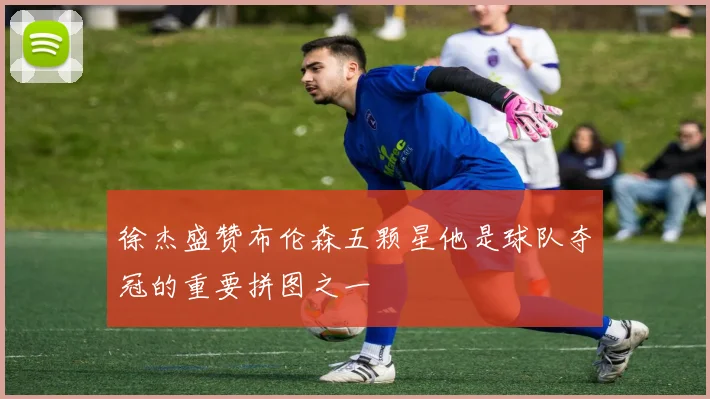 徐杰盛赞布伦森五颗星他是球队夺冠的重要拼图之一