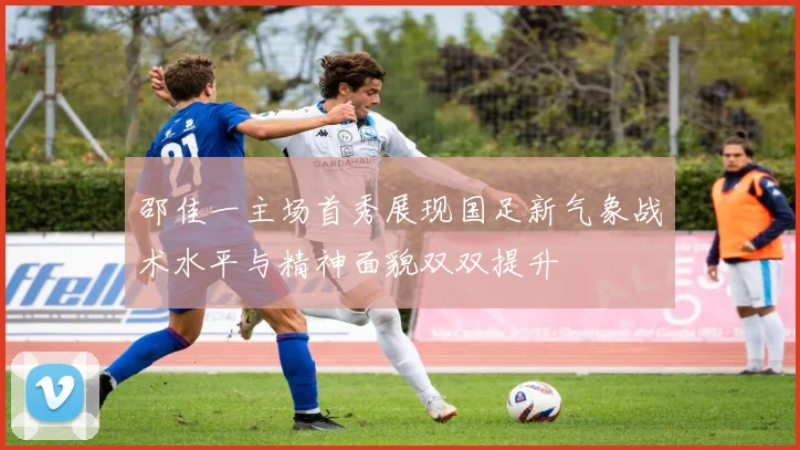 邵佳一主场首秀展现国足新气象战术水平与精神面貌双双提升