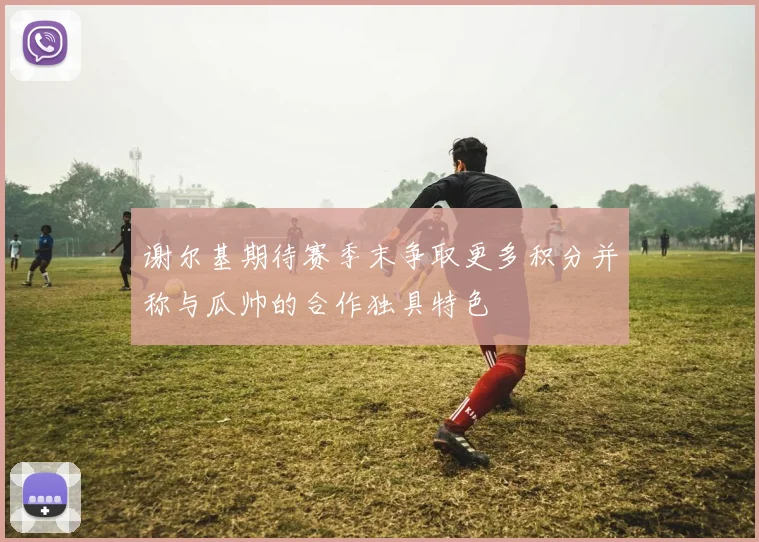 谢尔基期待赛季末争取更多积分并称与瓜帅的合作独具特色