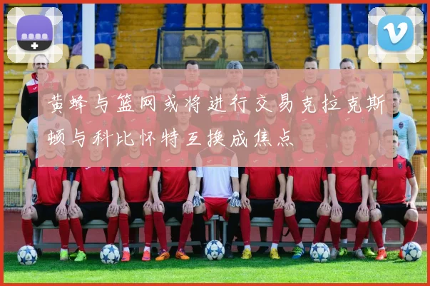 黄蜂与篮网或将进行交易克拉克斯顿与科比怀特互换成焦点
