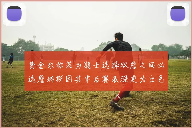 费舍尔称若为骑士选择双詹之间必选詹姆斯因其季后赛表现更为出色