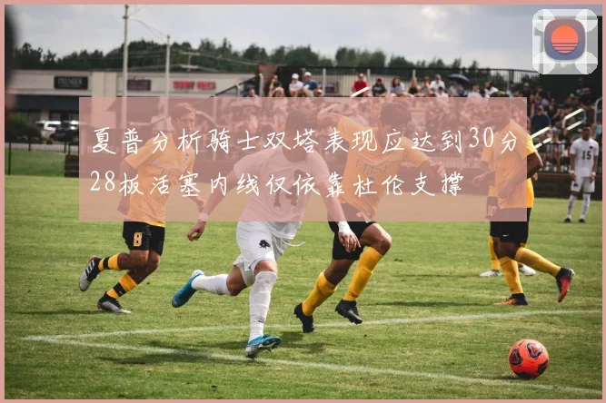 夏普分析骑士双塔表现应达到30分28板活塞内线仅依靠杜伦支撑