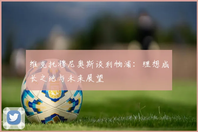 维克托穆尼奥斯谈利物浦：理想成长之地与未来展望