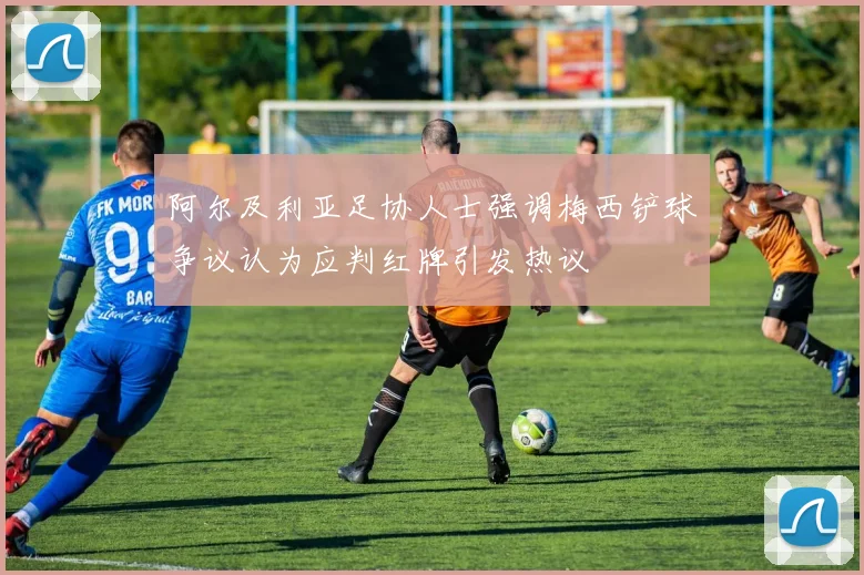 阿尔及利亚足协人士强调梅西铲球争议认为应判红牌引发热议