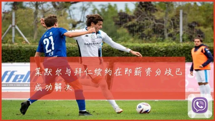 莱默尔与拜仁续约在即薪资分歧已成功解决