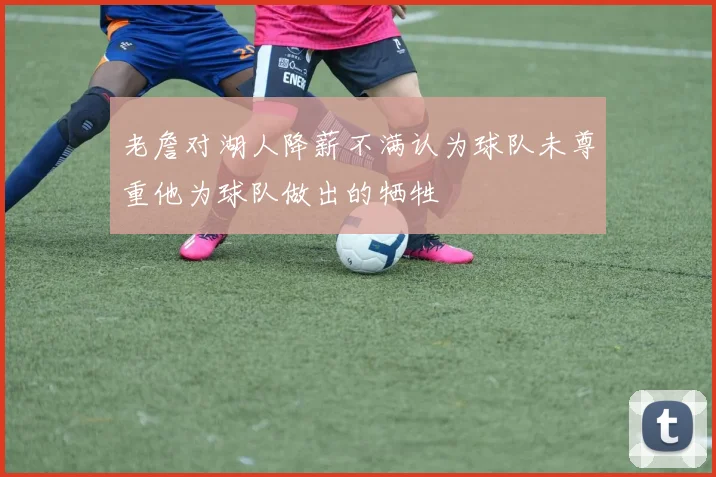 老詹对湖人降薪不满认为球队未尊重他为球队做出的牺牲