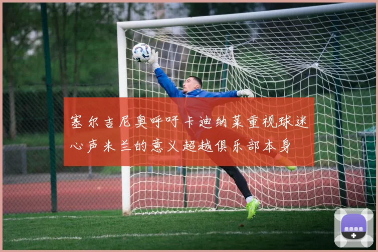塞尔吉尼奥呼吁卡迪纳莱重视球迷心声米兰的意义超越俱乐部本身