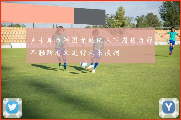 卢卡库与阿图尔经纪人下周将与那不勒斯尤文进行未来谈判