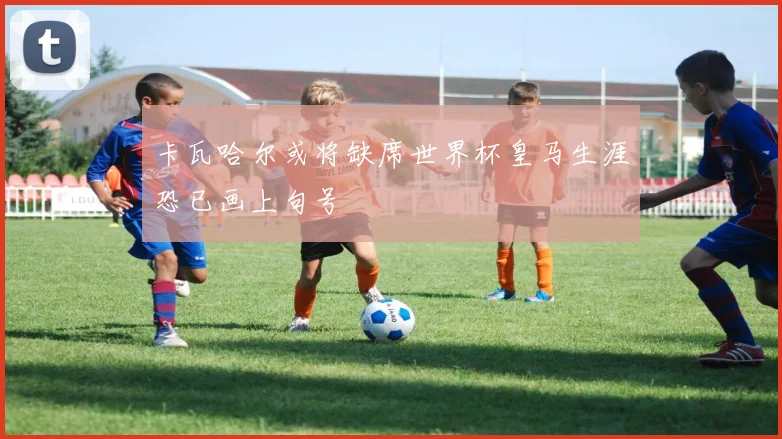 卡瓦哈尔或将缺席世界杯皇马生涯恐已画上句号