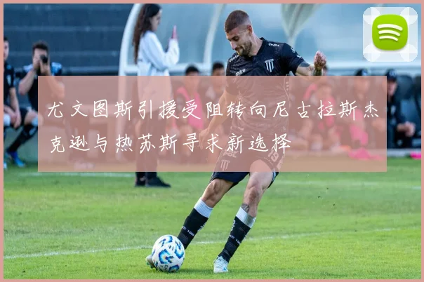 尤文图斯引援受阻转向尼古拉斯杰克逊与热苏斯寻求新选择