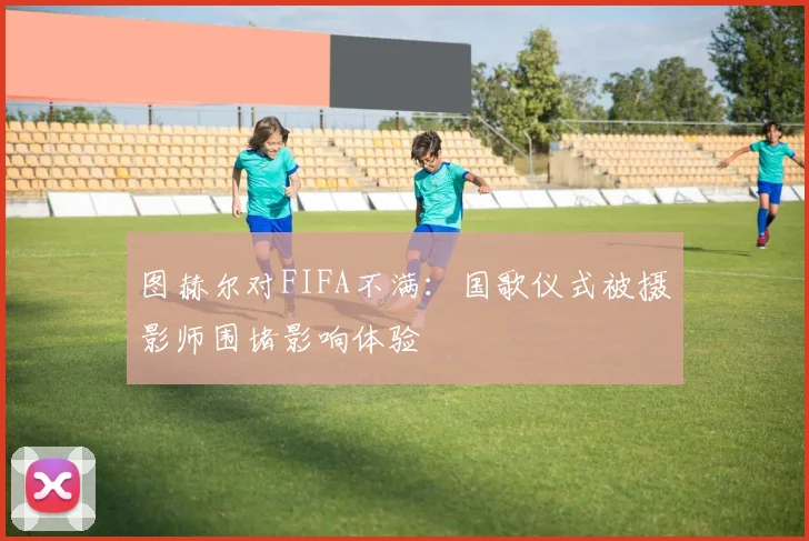 图赫尔对FIFA不满：国歌仪式被摄影师围堵影响体验