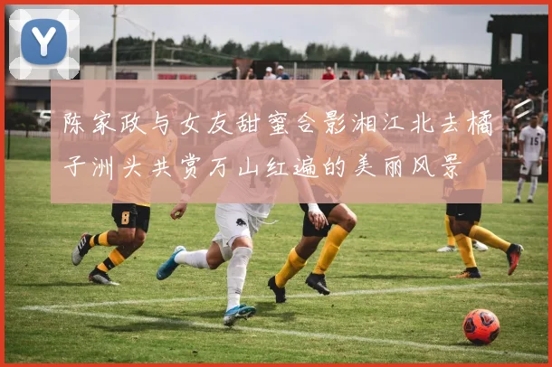 陈家政与女友甜蜜合影湘江北去橘子洲头共赏万山红遍的美丽风景