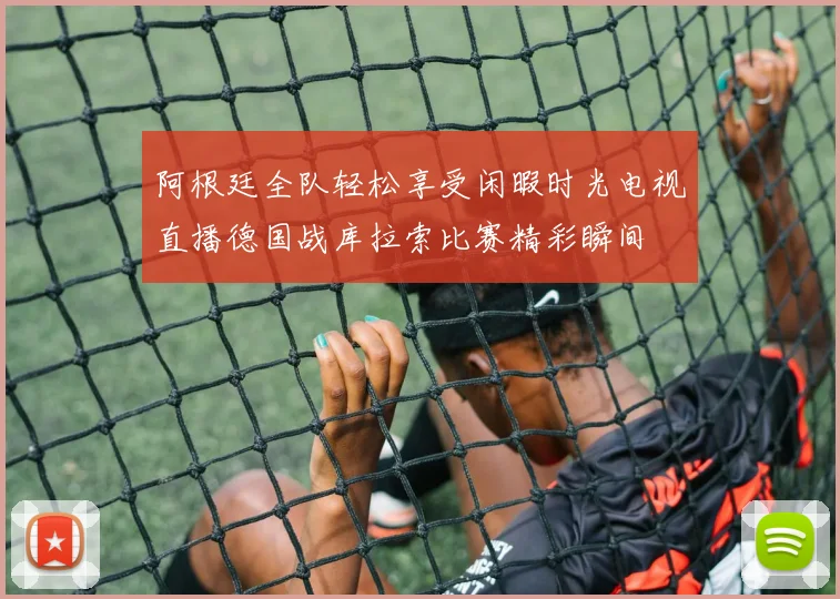 阿根廷全队轻松享受闲暇时光电视直播德国战库拉索比赛精彩瞬间