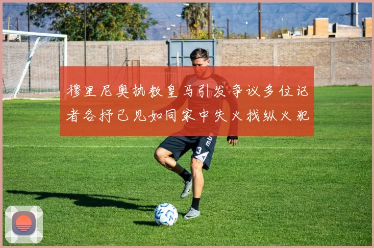 穆里尼奥执教皇马引发争议多位记者各抒己见如同家中失火找纵火犯